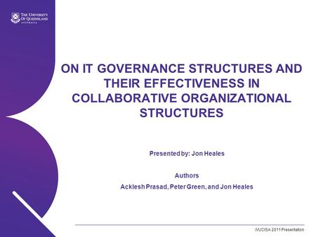 WUCISA 2011 Presentation ON IT GOVERNANCE STRUCTURES AND THEIR EFFECTIVENESS IN COLLABORATIVE ORGANIZATIONAL STRUCTURES Presented by: Jon Heales Authors.