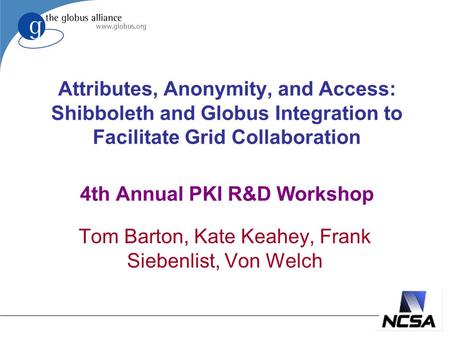 Attributes, Anonymity, and Access: Shibboleth and Globus Integration to Facilitate Grid Collaboration 4th Annual PKI R&D Workshop Tom Barton, Kate Keahey,