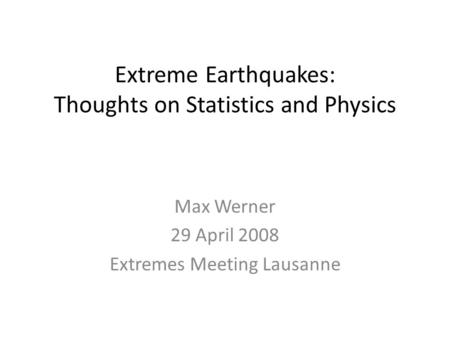 Extreme Earthquakes: Thoughts on Statistics and Physics Max Werner 29 April 2008 Extremes Meeting Lausanne.