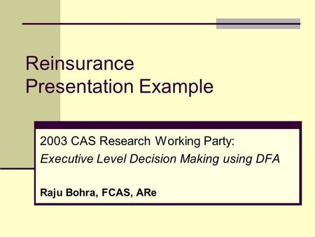 Reinsurance Presentation Example 2003 CAS Research Working Party: Executive Level Decision Making using DFA Raju Bohra, FCAS, ARe.