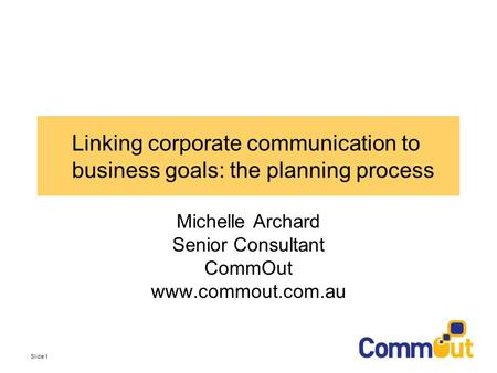 Slide 1 Linking corporate communication to business goals: the planning process Michelle Archard Senior Consultant CommOut www.commout.com.au.
