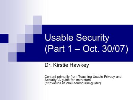 Usable Security (Part 1 – Oct. 30/07) Dr. Kirstie Hawkey Content primarily from Teaching Usable Privacy and Security: A guide for instructors (http://cups.cs.cmu.edu/course-guide/)