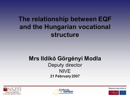 The relationship between EQF and the Hungarian vocational structure Mrs Ildikó Görgényi Modla Deputy director NIVE 21 February 2007.