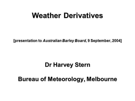 Weather Derivatives [presentation to Australian Barley Board, 9 September, 2004] Dr Harvey Stern Bureau of Meteorology, Melbourne Dr Harvey Stern Bureau.