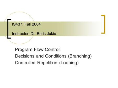 IS437: Fall 2004 Instructor: Dr. Boris Jukic Program Flow Control: Decisions and Conditions (Branching) Controlled Repetition (Looping)