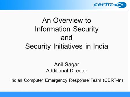 An Overview to Information Security and Security Initiatives in India Anil Sagar Additional Director Indian Computer Emergency Response Team (CERT-In)