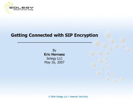 © 2006 Solegy LLC Internal Use Only Getting Connected with SIP Encryption _______________________________ By Eric Hernaez Solegy LLC May 16, 2007.