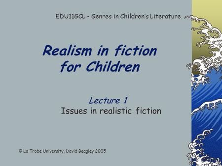Realism in fiction for Children Lecture 1 Issues in realistic fiction EDU11GCL - Genres in Children’s Literature © La Trobe University, David Beagley.