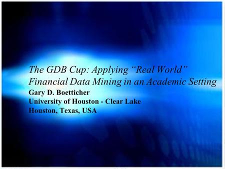 The GDB Cup: Applying “Real World” Financial Data Mining in an Academic Setting Gary D. Boetticher University of Houston - Clear Lake Houston, Texas, USA.
