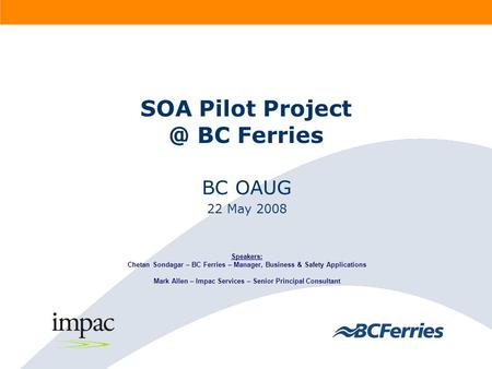 SOA Pilot BC Ferries BC OAUG 22 May 2008 Speakers: Chetan Sondagar – BC Ferries – Manager, Business & Safety Applications Mark Allen – Impac.