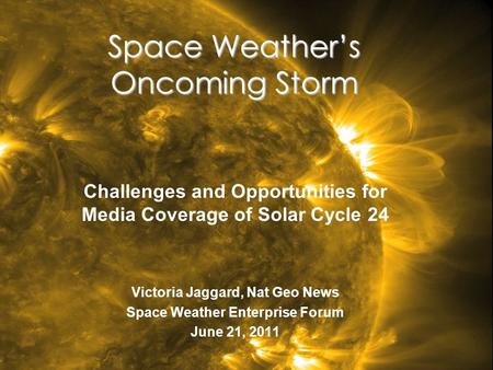 Space Weather’s Oncoming Storm Challenges and Opportunities for Media Coverage of Solar Cycle 24 Victoria Jaggard, Nat Geo News Space Weather Enterprise.