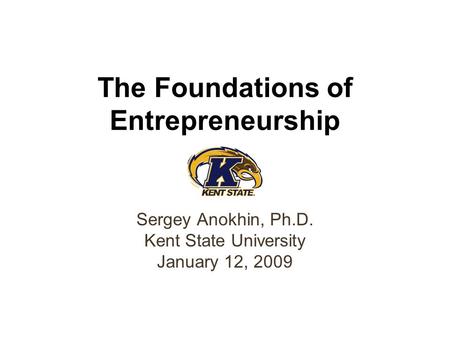 The Foundations of Entrepreneurship Sergey Anokhin, Ph.D. Kent State University January 12, 2009.