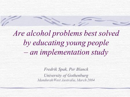 Are alcohol problems best solved by educating young people – an implementation study Fredrik Spak, Per Blanck University of Gothenburg Mandurah West Australia,