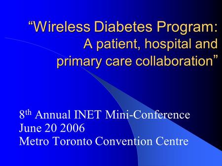 “Wireless Diabetes Program: A patient, hospital and primary care collaboration ” 8 th Annual INET Mini-Conference June 20 2006 Metro Toronto Convention.