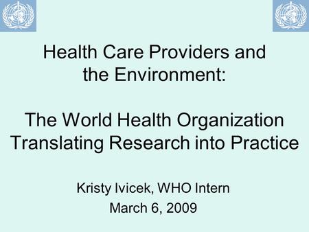 Health Care Providers and the Environment: The World Health Organization Translating Research into Practice Kristy Ivicek, WHO Intern March 6, 2009.