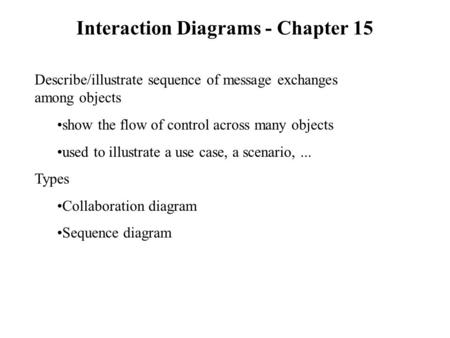 Interaction Diagrams - Chapter 15 Describe/illustrate sequence of message exchanges among objects show the flow of control across many objects used to.