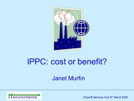 IChemE Seminar, Hull, 9 th March 2005 IPPC: cost or benefit? Janet Murfin.