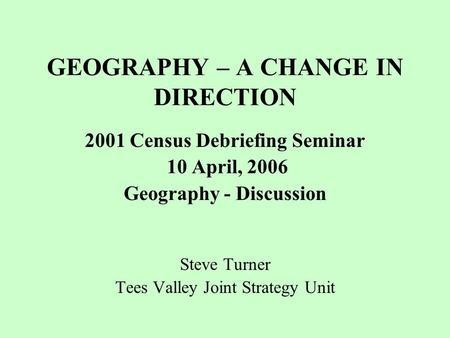 GEOGRAPHY – A CHANGE IN DIRECTION 2001 Census Debriefing Seminar 10 April, 2006 Geography - Discussion Steve Turner Tees Valley Joint Strategy Unit.