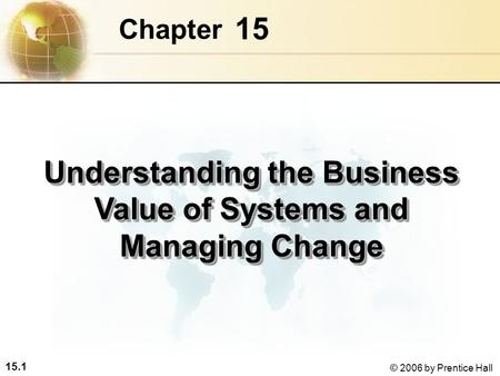 15.1 © 2006 by Prentice Hall 15 Chapter Understanding the Business Value of Systems and Managing Change.