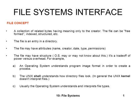 10: File Systems1 FILE SYSTEMS INTERFACE FILE CONCEPT A collection of related bytes having meaning only to the creator. The file can be free formed,