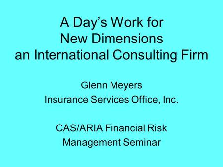 A Day’s Work for New Dimensions an International Consulting Firm Glenn Meyers Insurance Services Office, Inc. CAS/ARIA Financial Risk Management Seminar.