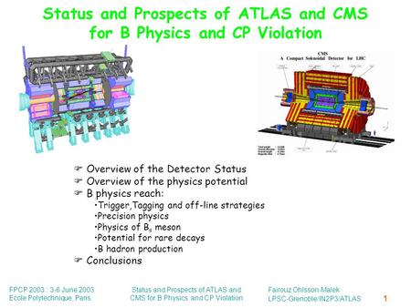FPCP 2003 : 3-6 June 2003 Ecole Polytechnique, Paris Status and Prospects of ATLAS and CMS for B Physics and CP Violation Fairouz Ohlsson-Malek LPSC-Grenoble/IN2P3/ATLAS.