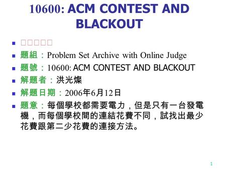 1 10600: ACM CONTEST AND BLACKOUT ★★★☆☆ 題組： Problem Set Archive with Online Judge 題號： 10600: ACM CONTEST AND BLACKOUT 解題者：洪光燦 解題日期： 2006 年 6 月 12 日 題意：每個學校都需要電力，但是只有一台發電.
