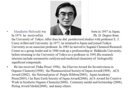 Masakatsu Shibasaki was born in 1947 in Japan. In 1974 he received his Ph. D. Degree from the University of Tokyo. After then he did postdoctoral studies.