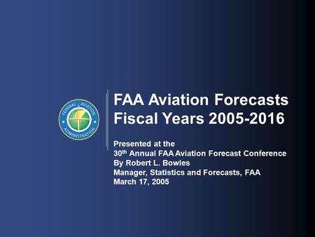 1 FAA Aviation Forecasts Fiscal Years 2005-2016 Presented at the 30 th Annual FAA Aviation Forecast Conference By Robert L. Bowles Manager, Statistics.