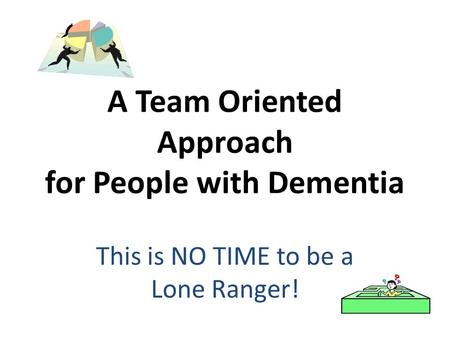 A Team Oriented Approach for People with Dementia This is NO TIME to be a Lone Ranger!