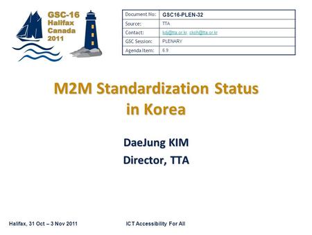 Halifax, 31 Oct – 3 Nov 2011ICT Accessibility For All M2M Standardization Status in Korea DaeJung KIM Director, TTA Document No: GSC16-PLEN-32 Source: