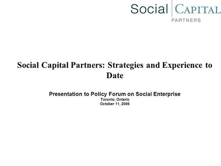 Social Capital Partners: Strategies and Experience to Date Presentation to Policy Forum on Social Enterprise Toronto, Ontario October 11, 2006.