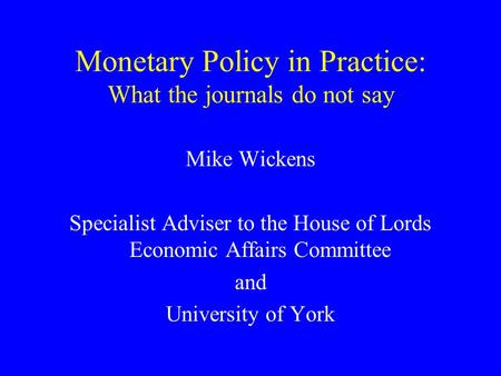 Monetary Policy in Practice: What the journals do not say Mike Wickens Specialist Adviser to the House of Lords Economic Affairs Committee and University.