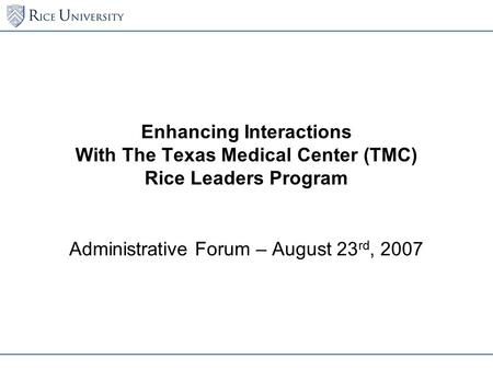Enhancing Interactions With The Texas Medical Center (TMC) Rice Leaders Program Administrative Forum – August 23 rd, 2007.
