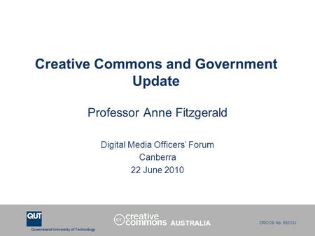Queensland University of Technology CRICOS No. 00213J Creative Commons and Government Update Professor Anne Fitzgerald Digital Media Officers’ Forum Canberra.