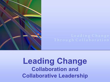 Leading Change Collaboration and Collaborative Leadership L e a d i n g C h a n g e T h r o u g h C o l l a b o r a t i o n.