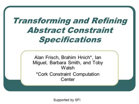 Transforming and Refining Abstract Constraint Specifications Alan Frisch, Brahim Hnich*, Ian Miguel, Barbara Smith, and Toby Walsh *Cork Constraint Computation.