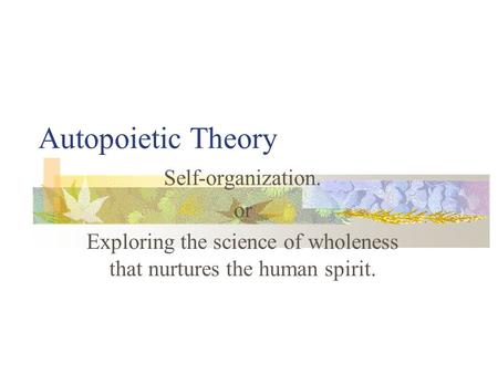 Autopoietic Theory Self-organization. or Exploring the science of wholeness that nurtures the human spirit.