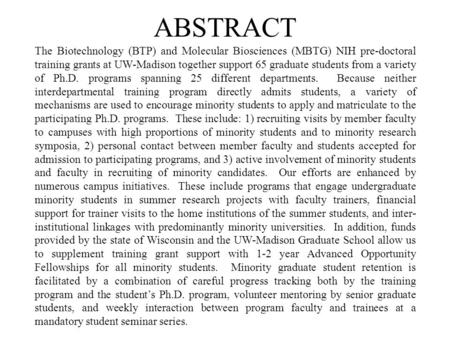 ABSTRACT The Biotechnology (BTP) and Molecular Biosciences (MBTG) NIH pre-doctoral training grants at UW-Madison together support 65 graduate students.