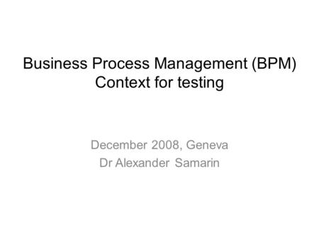 December 2008, Geneva Dr Alexander Samarin Business Process Management (BPM) Context for testing.