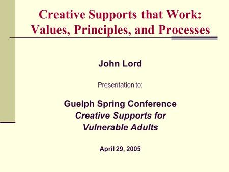 Creative Supports that Work: Values, Principles, and Processes John Lord Presentation to: Guelph Spring Conference Creative Supports for Vulnerable Adults.