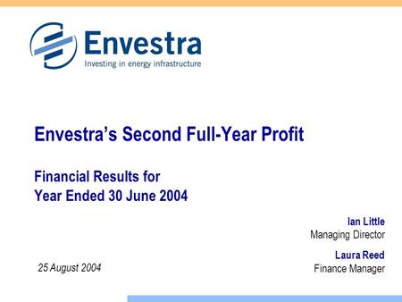 Laura Reed Finance Manager Envestra’s Second Full-Year Profit Financial Results for Year Ended 30 June 2004 Ian Little Managing Director 25 August 2004.