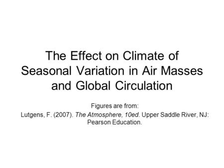 The Effect on Climate of Seasonal Variation in Air Masses and Global Circulation Figures are from: Lutgens, F. (2007). The Atmosphere, 10ed. Upper Saddle.