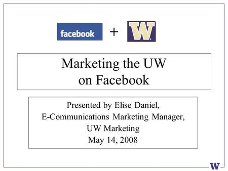 Marketing the UW on Facebook Presented by Elise Daniel, E-Communications Marketing Manager, UW Marketing May 14, 2008 +