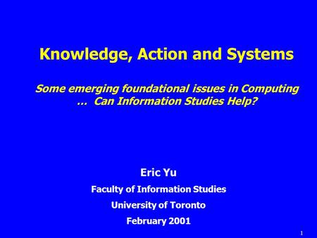 1 Knowledge, Action and Systems Some emerging foundational issues in Computing … Can Information Studies Help? Eric Yu Faculty of Information Studies University.