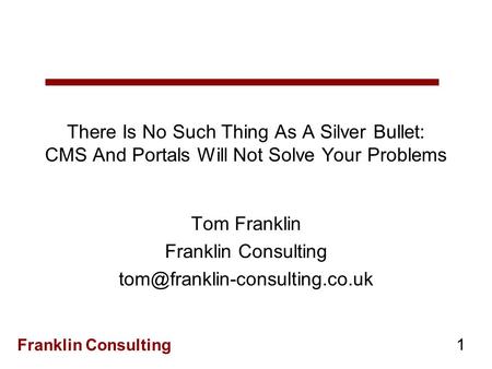 Franklin Consulting 1 There Is No Such Thing As A Silver Bullet: CMS And Portals Will Not Solve Your Problems Tom Franklin Franklin Consulting