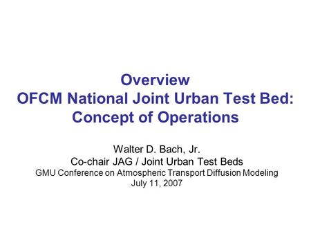 Overview OFCM National Joint Urban Test Bed: Concept of Operations Walter D. Bach, Jr. Co-chair JAG / Joint Urban Test Beds GMU Conference on Atmospheric.