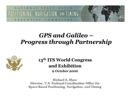 GPS and Galileo – Progress through Partnership 13 th ITS World Congress and Exhibition 9 October 2006 Michael E. Shaw Director, U.S. National Coordination.