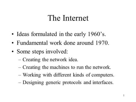 1 The Internet Ideas formulated in the early 1960’s. Fundamental work done around 1970. Some steps involved: –Creating the network idea. –Creating the.