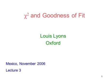 1 χ 2 and Goodness of Fit Louis Lyons Oxford Mexico, November 2006 Lecture 3.